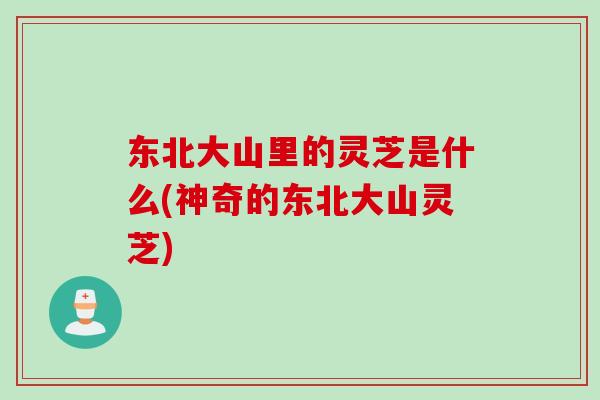 东北大山里的灵芝是什么(神奇的东北大山灵芝)