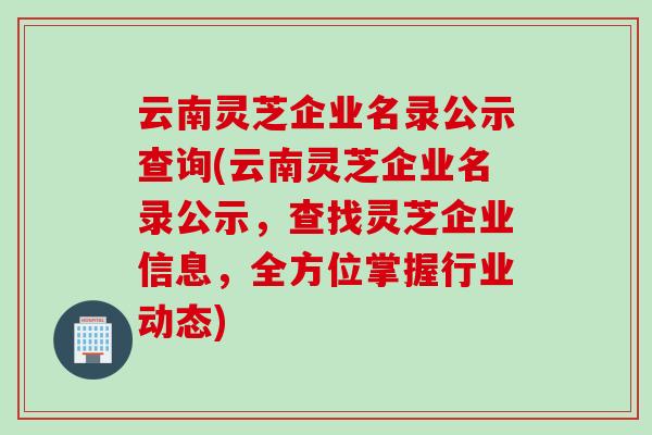 云南灵芝企业名录公示查询(云南灵芝企业名录公示，查找灵芝企业信息，全方位掌握行业动态)