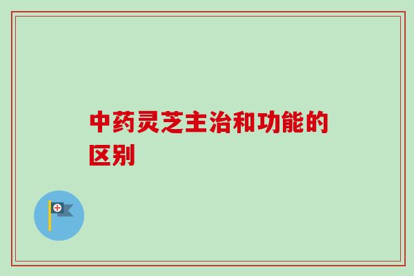 中药灵芝主治和功能的区别