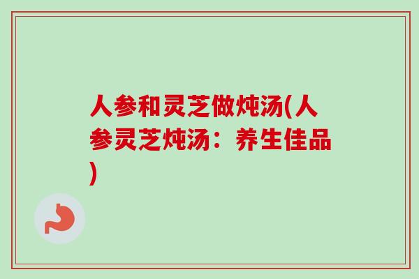 人参和灵芝做炖汤(人参灵芝炖汤：养生佳品)