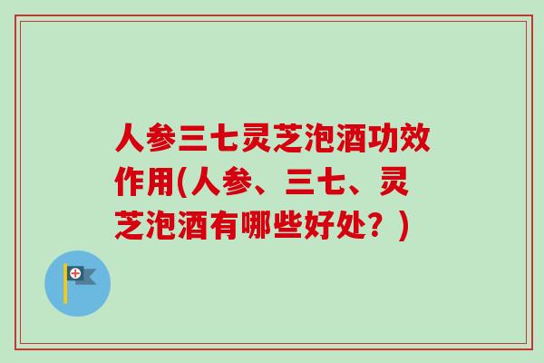 人参三七灵芝泡酒功效作用(人参、三七、灵芝泡酒有哪些好处？)