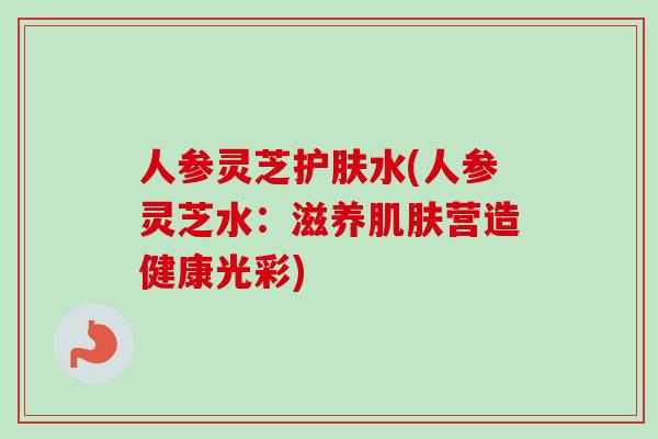 人参灵芝护肤水(人参灵芝水：滋养肌肤营造健康光彩)