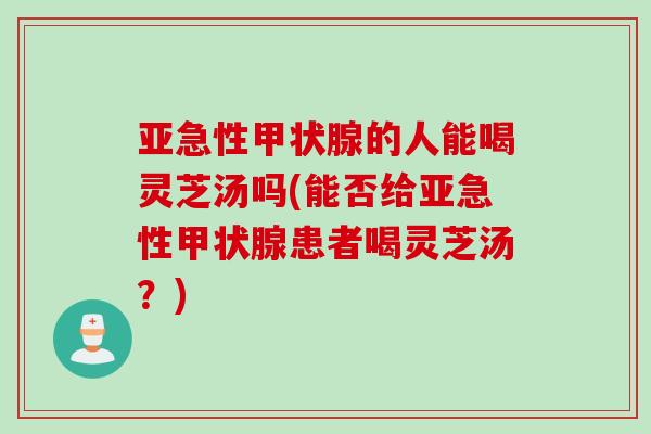 亚急性甲状腺的人能喝灵芝汤吗(能否给亚急性甲状腺患者喝灵芝汤？)