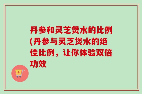 丹参和灵芝煲水的比例(丹参与灵芝煲水的绝佳比例，让你体验双倍功效