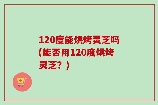 120度能烘烤灵芝吗(能否用120度烘烤灵芝？)