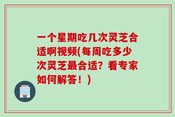 一个星期吃几次灵芝合适啊视频(每周吃多少次灵芝最合适？看专家如何解答！)