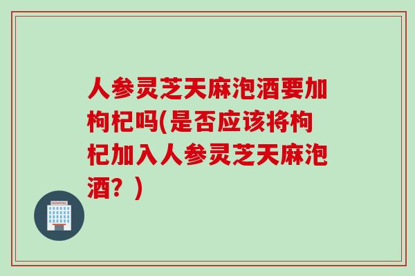 人参灵芝天麻泡酒要加枸杞吗(是否应该将枸杞加入人参灵芝天麻泡酒？)