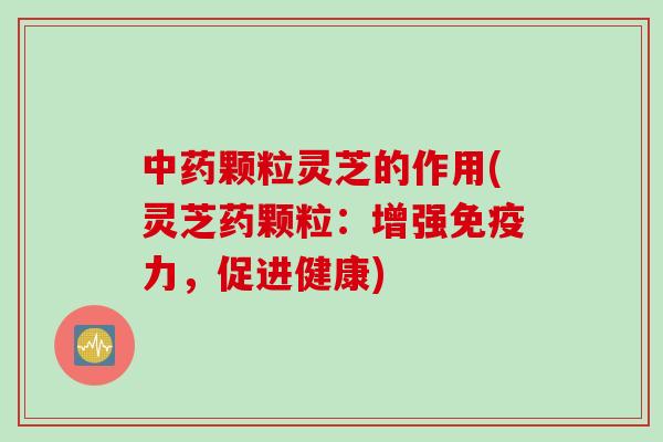 中药颗粒灵芝的作用(灵芝药颗粒：增强免疫力，促进健康)