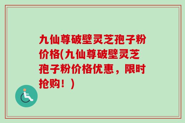 九仙尊破壁灵芝孢子粉价格(九仙尊破壁灵芝孢子粉价格优惠，限时抢购！)