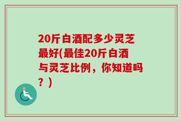 20斤白酒配多少灵芝好(佳20斤白酒与灵芝比例,你知道吗?) 20斤白酒配多少灵芝好(佳20斤白酒与灵芝比例,你知道吗?)