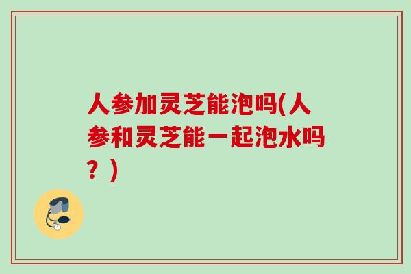 人参加灵芝能泡吗(人参和灵芝能一起泡水吗？)