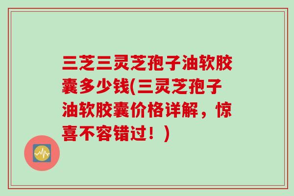 三芝三灵芝孢子油软胶囊多少钱(三灵芝孢子油软胶囊价格详解，惊喜不容错过！)