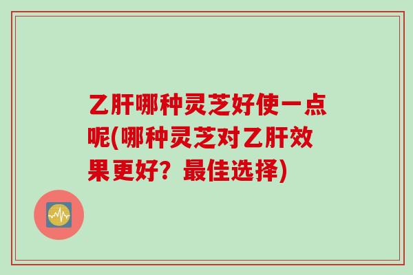 乙肝哪种灵芝好使一点呢(哪种灵芝对乙肝效果更好？最佳选择)