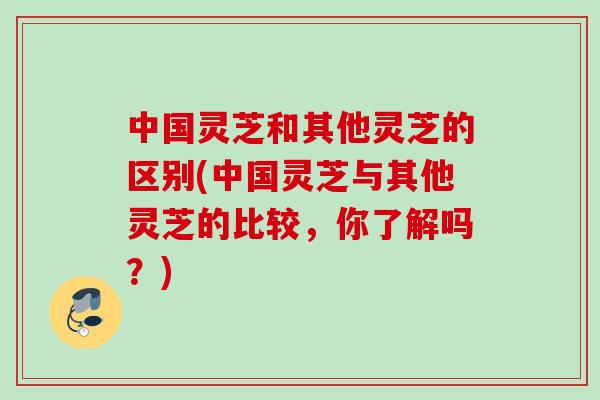 中国灵芝和其他灵芝的区别(中国灵芝与其他灵芝的比较，你了解吗？)