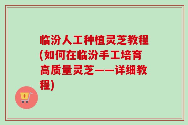 临汾人工种植灵芝教程(如何在临汾手工培育高质量灵芝——详细教程)