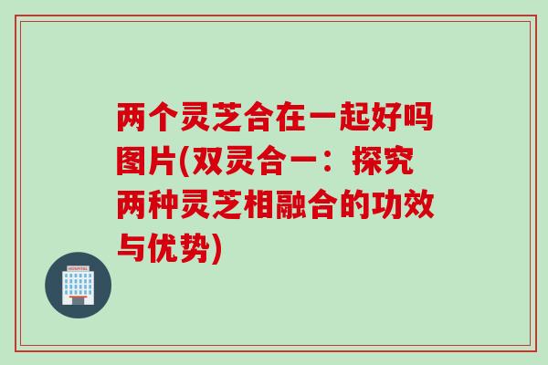 两个灵芝合在一起好吗图片(双灵合一：探究两种灵芝相融合的功效与优势)