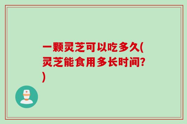 一颗灵芝可以吃多久(灵芝能食用多长时间？)