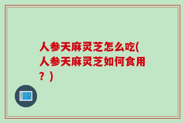 人参天麻灵芝怎么吃(人参天麻灵芝如何食用？)