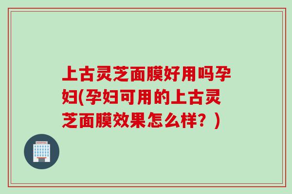 上古灵芝面膜好用吗孕妇(孕妇可用的上古灵芝面膜效果怎么样?) 上古灵芝面膜好用吗孕妇(孕妇可用的上古灵芝面膜效果怎么样?)