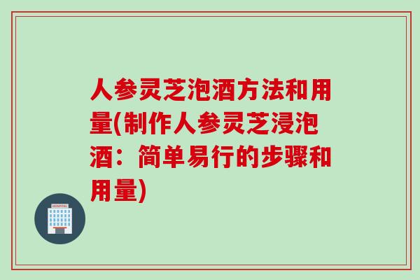人参灵芝泡酒方法和用量(制作人参灵芝浸泡酒：简单易行的步骤和用量)