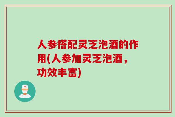人参搭配灵芝泡酒的作用(人参加灵芝泡酒，功效丰富)