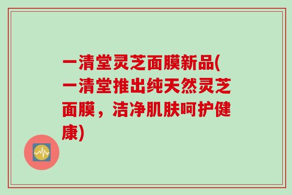 一清堂灵芝面膜新品(一清堂推出纯天然灵芝面膜，洁净肌肤呵护健康)