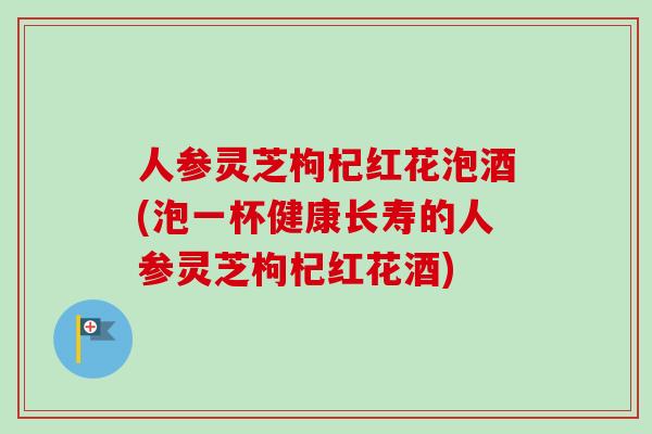 人参灵芝枸杞红花泡酒(泡一杯健康长寿的人参灵芝枸杞红花酒)