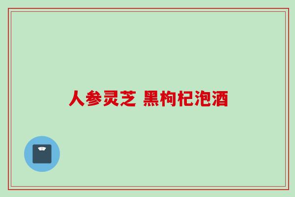 人参灵芝 黑枸杞泡酒