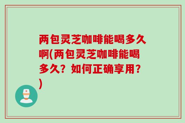 两包灵芝咖啡能喝多久啊(两包灵芝咖啡能喝多久？如何正确享用？)