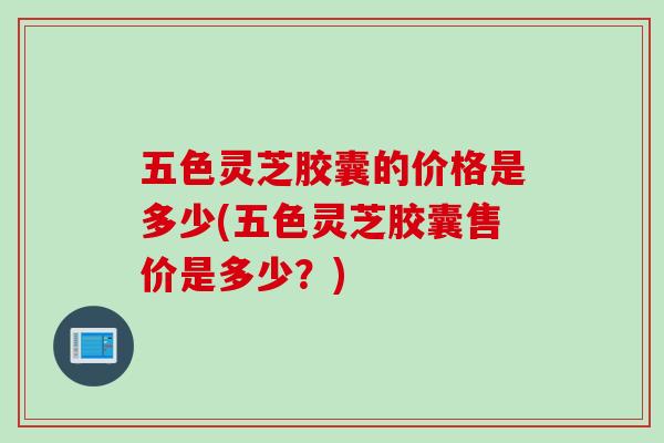 五色灵芝胶囊的价格是多少(五色灵芝胶囊售价是多少？)