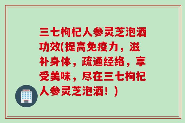 三七枸杞人参灵芝泡酒功效(提高免疫力，滋补身体，疏通经络，享受美味，尽在三七枸杞人参灵芝泡酒！)