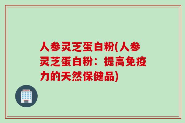 人参灵芝蛋白粉(人参灵芝蛋白粉:提高免疫力的天然保健品) 人参灵芝蛋白粉(人参灵芝蛋白粉:提高免疫力的天然保健品)