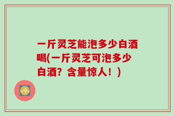 一斤灵芝能泡多少白酒喝(一斤灵芝可泡多少白酒？含量惊人！)