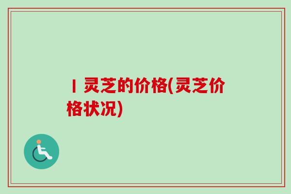 丨灵芝的价格(灵芝价格状况)