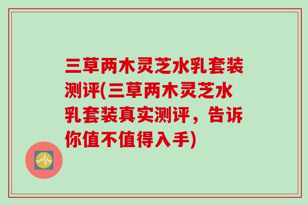 三草两木灵芝水乳套装测评(三草两木灵芝水乳套装真实测评，告诉你值不值得入手)