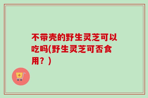 不带壳的野生灵芝可以吃吗(野生灵芝可否食用？)