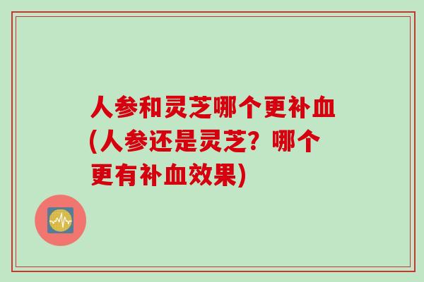 人参和灵芝哪个更补(人参还是灵芝?哪个更有补效果) 人参和灵芝哪个更补(人参还是灵芝?哪个更有补效果)
