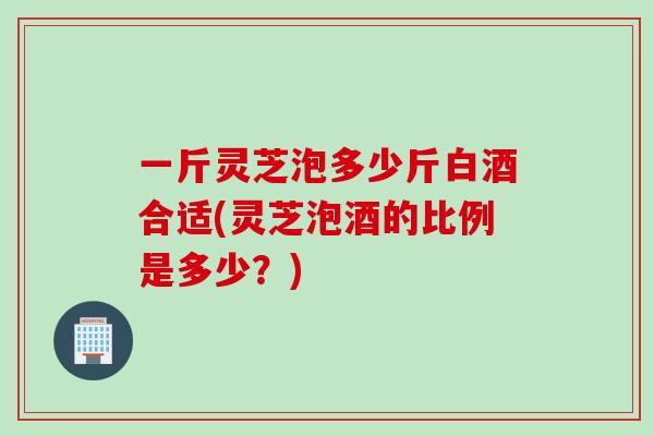 一斤灵芝泡多少斤白酒合适(灵芝泡酒的比例是多少？)