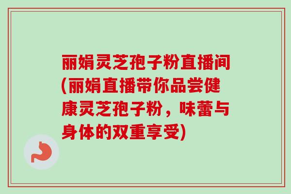 丽娟灵芝孢子粉直播间(丽娟直播带你品尝健康灵芝孢子粉，味蕾与身体的双重享受)
