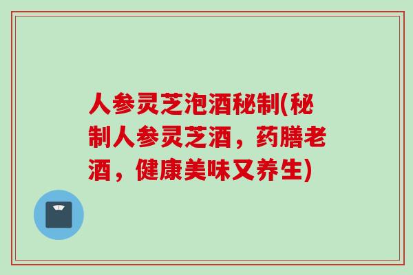 人参灵芝泡酒秘制(秘制人参灵芝酒,药膳老酒,健康美味又养生) 人参灵芝泡酒秘制(秘制人参灵芝酒,药膳老酒,健康美味又养生)