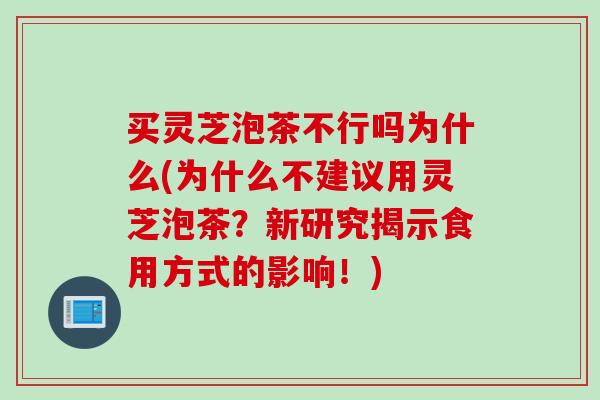 买灵芝泡茶不行吗为什么(为什么不建议用灵芝泡茶？新研究揭示食用方式的影响！)