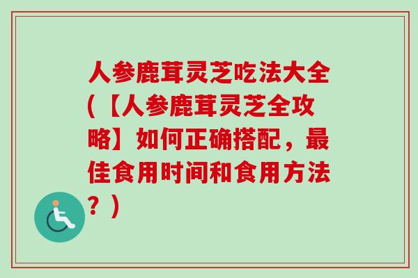 人参鹿茸灵芝吃法大全(【人参鹿茸灵芝全攻略】如何正确搭配，佳食用时间和食用方法？)