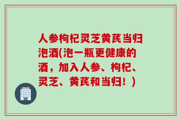 人参枸杞灵芝黄芪当归泡酒(泡一瓶更健康的酒，加入人参、枸杞、灵芝、黄芪和当归！)