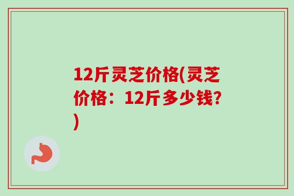12斤灵芝价格(灵芝价格：12斤多少钱？)