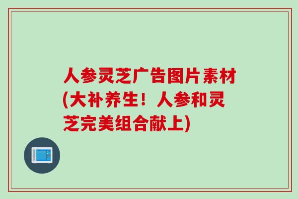 人参灵芝广告图片素材(大补养生！人参和灵芝完美组合献上)