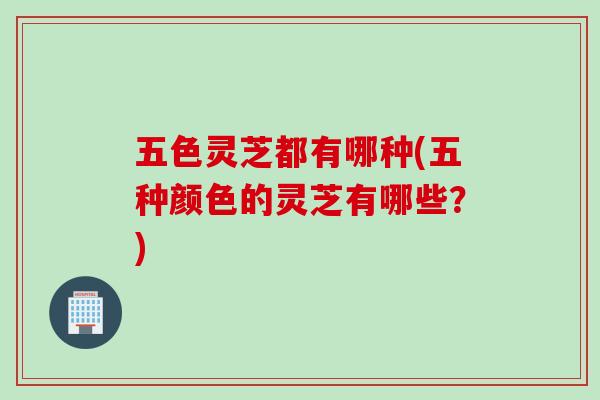 五色灵芝都有哪种(五种颜色的灵芝有哪些?) 五色灵芝都有哪种(五种颜色的灵芝有哪些?)