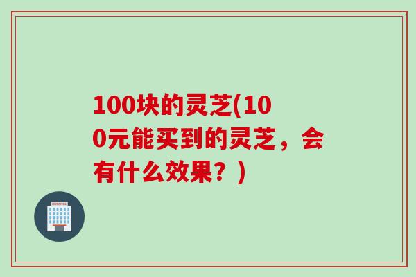 100块的灵芝(100元能买到的灵芝，会有什么效果？)