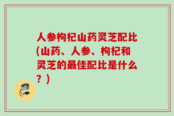 人参枸杞山药灵芝配比(山药、人参、枸杞和灵芝的最佳配比是什么？)