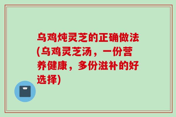 乌鸡炖灵芝的正确做法(乌鸡灵芝汤，一份营养健康，多份滋补的好选择)
