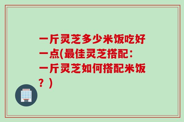一斤灵芝多少米饭吃好一点(最佳灵芝搭配：一斤灵芝如何搭配米饭？)